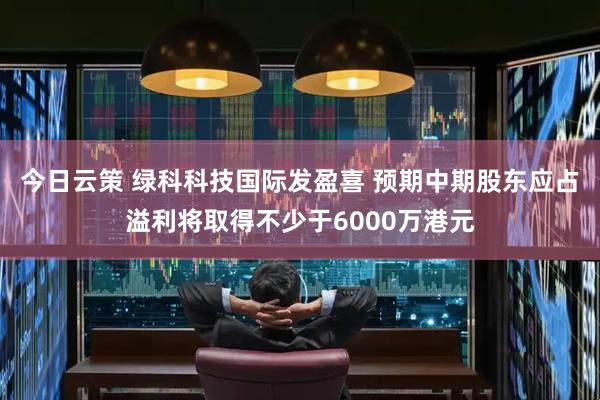 今日云策 绿科科技国际发盈喜 预期中期股东应占溢利将取得不少于6000万港元