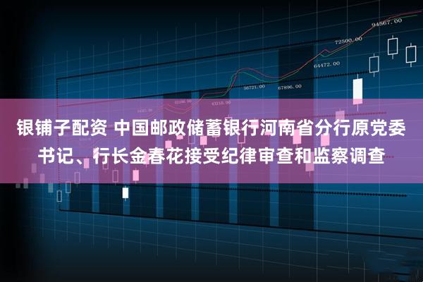 银铺子配资 中国邮政储蓄银行河南省分行原党委书记、行长金春花接受纪律审查和监察调查