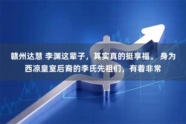 赣州达慧 李渊这辈子，其实真的挺享福。 身为西凉皇室后裔的李氏先祖们，有着非常