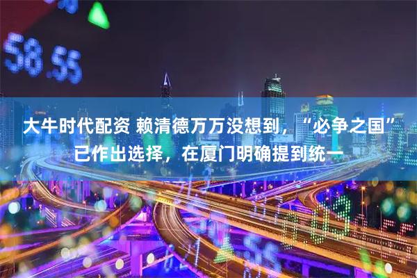 大牛时代配资 赖清德万万没想到，“必争之国”已作出选择，在厦门明确提到统一