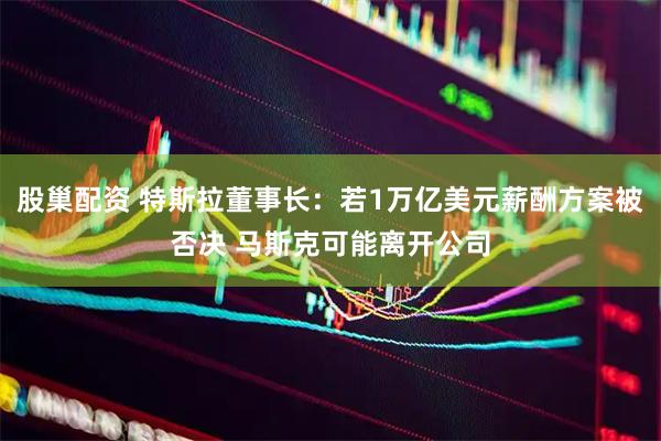股巢配资 特斯拉董事长：若1万亿美元薪酬方案被否决 马斯克可能离开公司
