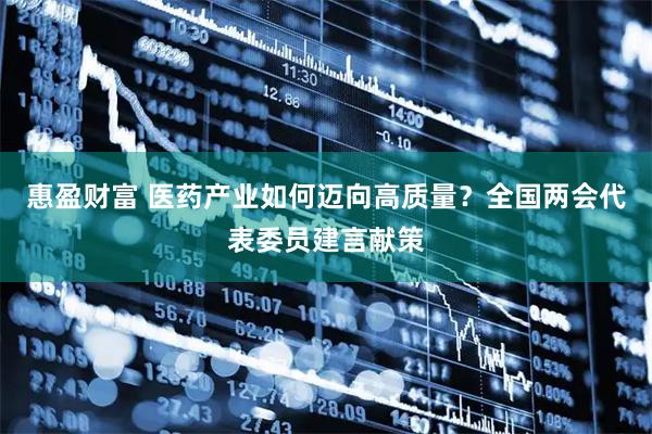 惠盈财富 医药产业如何迈向高质量？全国两会代表委员建言献策