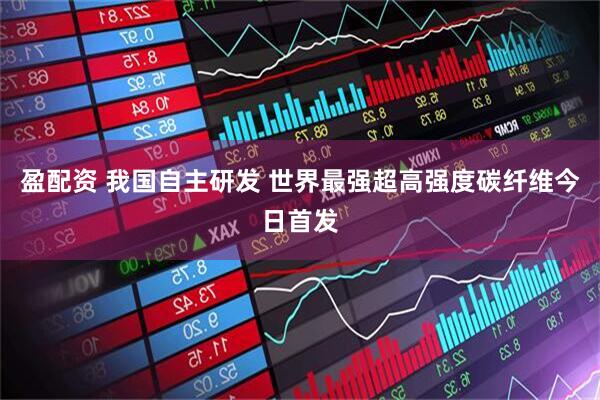 盈配资 我国自主研发 世界最强超高强度碳纤维今日首发