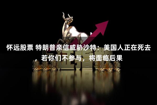 怀远股票 特朗普亲信威胁沙特：美国人正在死去，若你们不参与，将面临后果