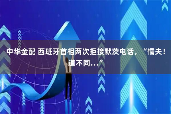 中华金配 西班牙首相两次拒接默茨电话，“懦夫！道不同…”