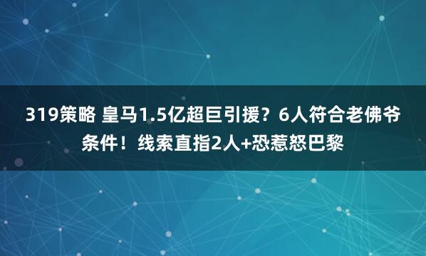 319策略 皇马1.5亿超巨引援？6人符合老佛爷条件！线索直指2人+恐惹怒巴黎