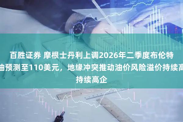 百胜证券 摩根士丹利上调2026年二季度布伦特原油预测至110美元，地缘冲突推动油价风险溢价持续高企