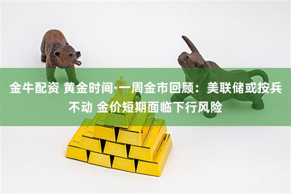 金牛配资 黄金时间·一周金市回顾：美联储或按兵不动 金价短期面临下行风险