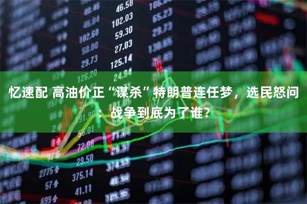 忆速配 高油价正“谋杀”特朗普连任梦，选民怒问：战争到底为了谁？