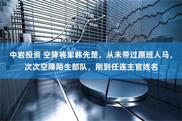 中岩投资 空降将军韩先楚，从未带过原班人马，次次空降陌生部队，刚到任连主官姓名