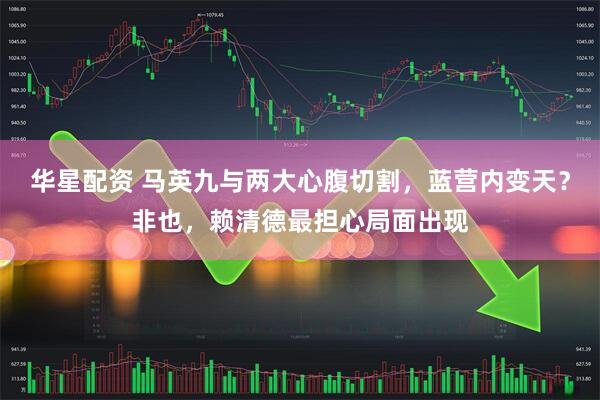华星配资 马英九与两大心腹切割，蓝营内变天？非也，赖清德最担心局面出现