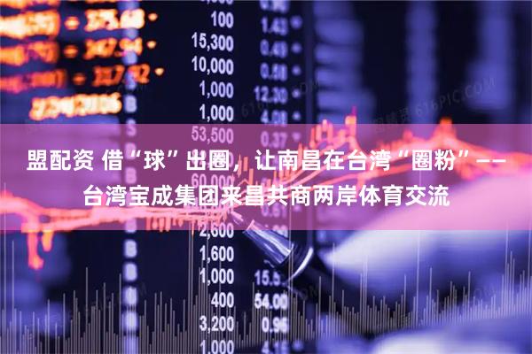 盟配资 借“球”出圈,让南昌在台湾“圈粉”——台湾宝成集团来昌共商两岸体育交流