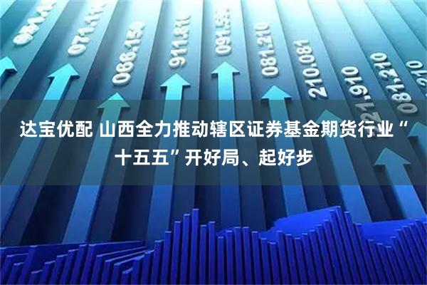 达宝优配 山西全力推动辖区证券基金期货行业“十五五”开好局、起好步