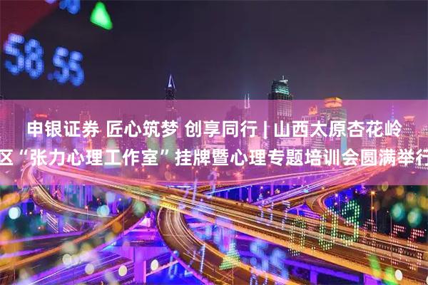 申银证券 匠心筑梦 创享同行 | 山西太原杏花岭区“张力心理工作室”挂牌暨心理专题培训会圆满举行