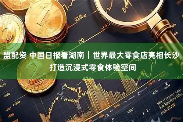 盟配资 中国日报看湖南｜世界最大零食店亮相长沙 打造沉浸式零食体验空间