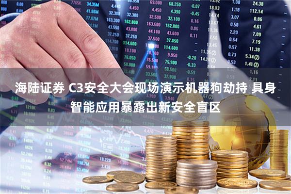 海陆证券 C3安全大会现场演示机器狗劫持 具身智能应用暴露出新安全盲区