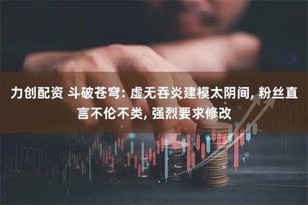 力创配资 斗破苍穹: 虚无吞炎建模太阴间, 粉丝直言不伦不类, 强烈要求修改