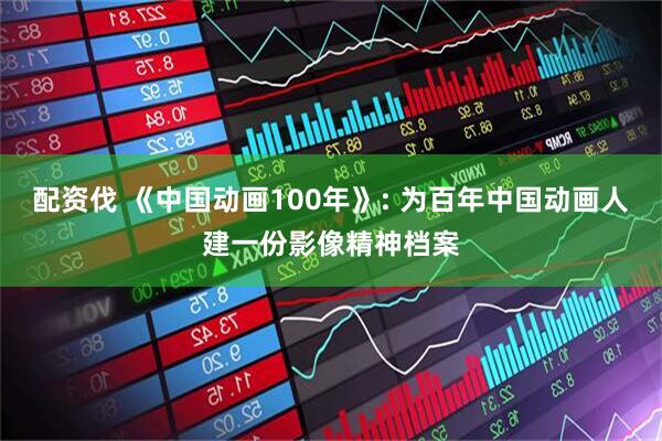 配资伐 《中国动画100年》: 为百年中国动画人建一份影像精神档案