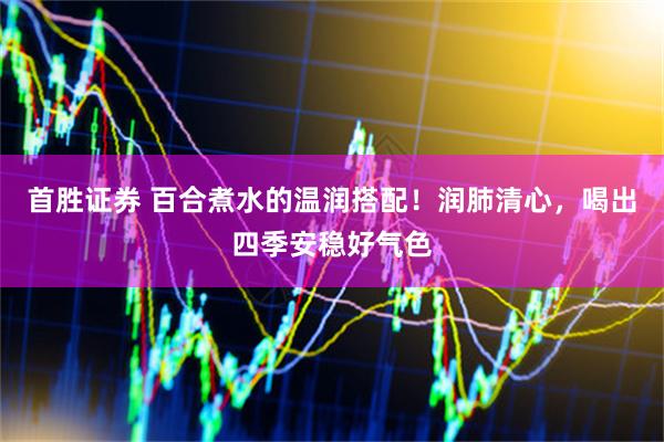 首胜证券 百合煮水的温润搭配！润肺清心，喝出四季安稳好气色