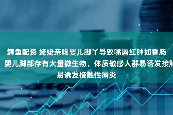 鳄鱼配资 姥姥亲吻婴儿脚丫导致嘴唇红肿如香肠！医生：婴儿脚部存有大量微生物，体质敏感人群易诱发接触性唇炎
