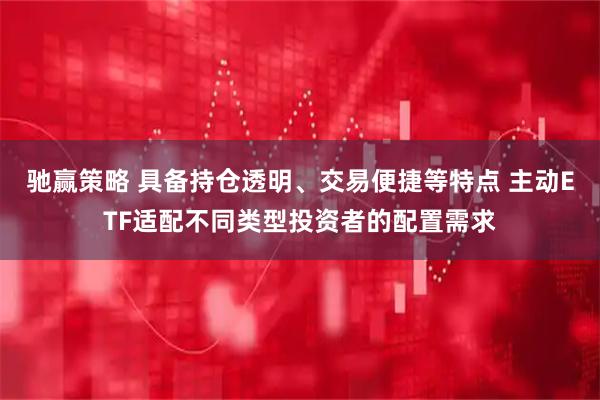 驰赢策略 具备持仓透明、交易便捷等特点 主动ETF适配不同类型投资者的配置需求