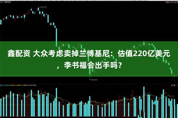 鑫配资 大众考虑卖掉兰博基尼：估值220亿美元，李书福会出手吗？