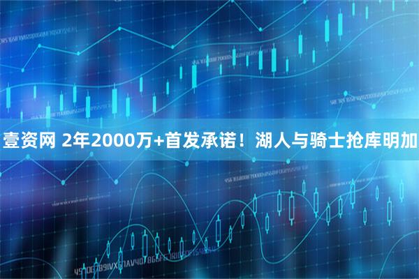 壹资网 2年2000万+首发承诺！湖人与骑士抢库明加