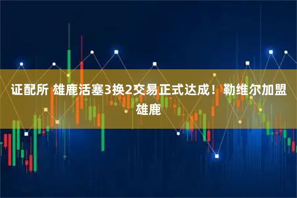 证配所 雄鹿活塞3换2交易正式达成！勒维尔加盟雄鹿