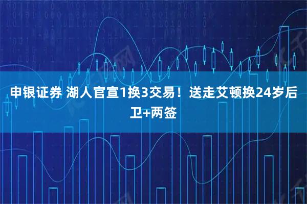 申银证券 湖人官宣1换3交易！送走艾顿换24岁后卫+两签