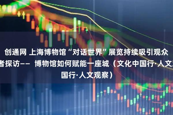 创通网 上海博物馆“对话世界”展览持续吸引观众，记者探访——  博物馆如何赋能一座城（文化中国行·人文观察）