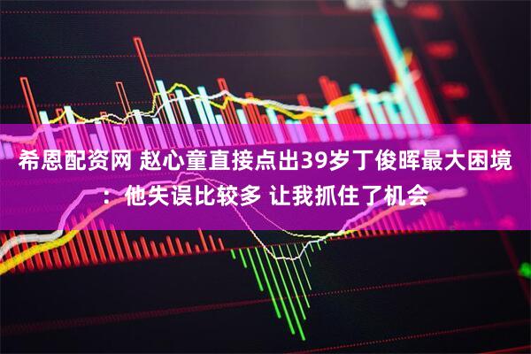 希恩配资网 赵心童直接点出39岁丁俊晖最大困境：他失误比较多 让我抓住了机会