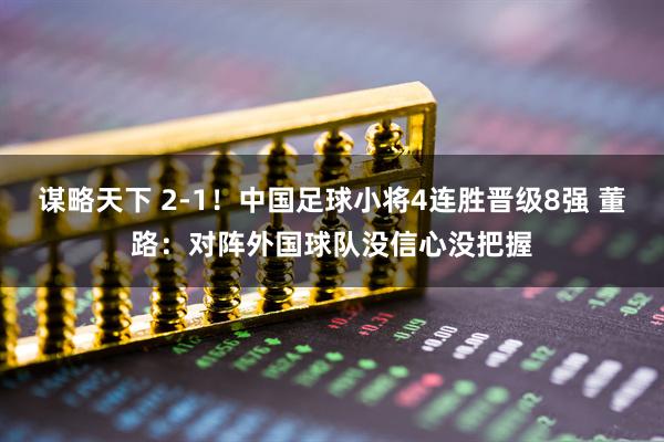 谋略天下 2-1！中国足球小将4连胜晋级8强 董路：对阵外国球队没信心没把握